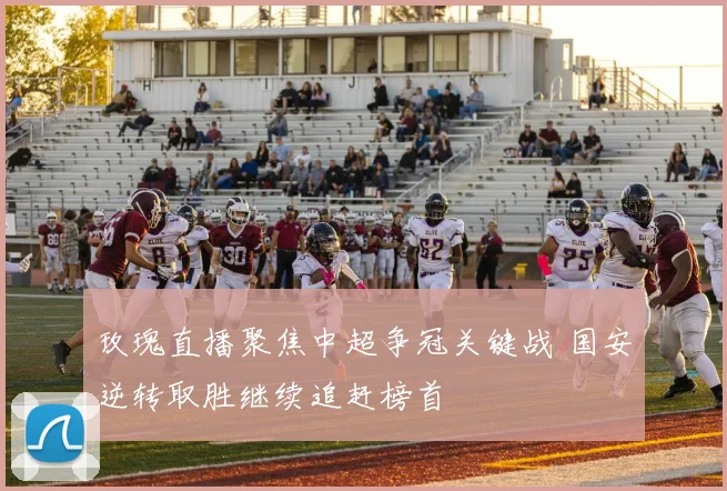 玫瑰直播聚焦中超争冠关键战 国安逆转取胜继续追赶榜首