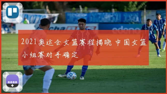 2021奥运会女篮赛程揭晓 中国女篮小组赛对手确定