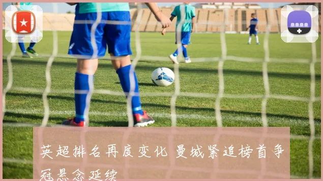 英超排名再度变化 曼城紧追榜首争冠悬念延续