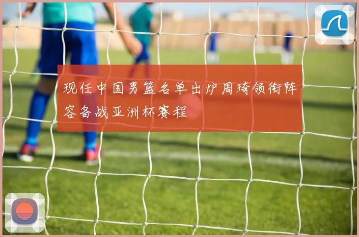 现任中国男篮名单出炉周琦领衔阵容备战亚洲杯赛程