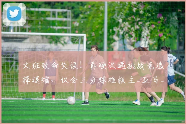 文班致命失误!真硬汉遇挑战竟选择退缩,仅会三分球难救主_亚马_1_NBA