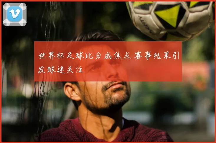 世界杯足球比分成焦点 赛事结果引发球迷关注