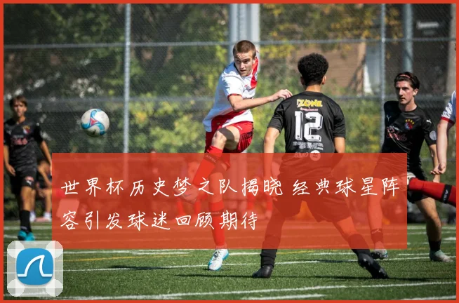 世界杯历史梦之队揭晓 经典球星阵容引发球迷回顾期待